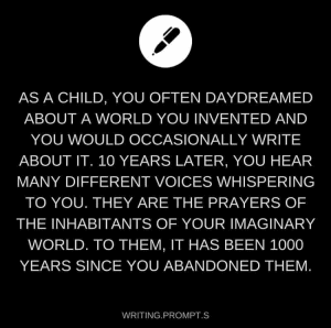 As a child, you often daydreamed about a world you invented and you would occasionally write about it. 10 years later, you hear many different voices whispering to you. They are the prayers of the inhabitants of your imaginary world. To them, it has been 1000 years since you abandoned them.